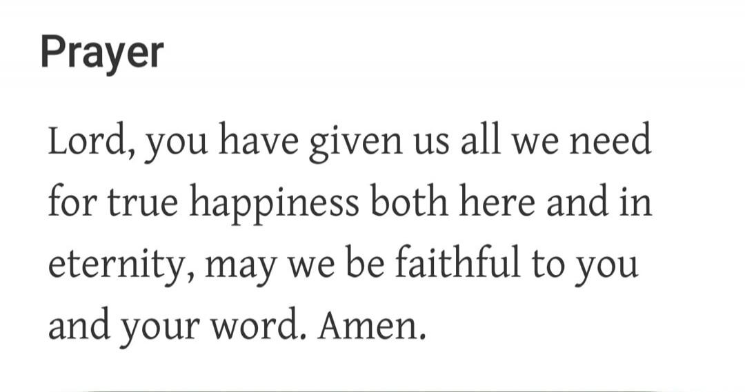 Prayer Lord, you have given us all we need for true happiness both here and in eternity, may we be faithful to you and your word. Amen.