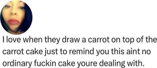 I love when they draw a carrot on top of the carrot cake just to remind you this aint no ordinary fuckin cake youre dealing with