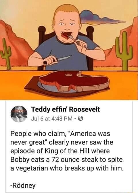 Teddy effin Roosevelt PEY Jul6at448PM Q People who claim America was never great clearly never saw the episode of King of the Hill where Bobby eats a 72 ounce steak to spite a vegetarian who breaks up with him Rdney