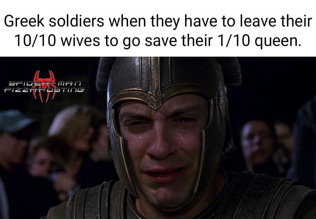 Greek soldiers when they have to leave their 10/10 wives to go save their 1/10 queen.