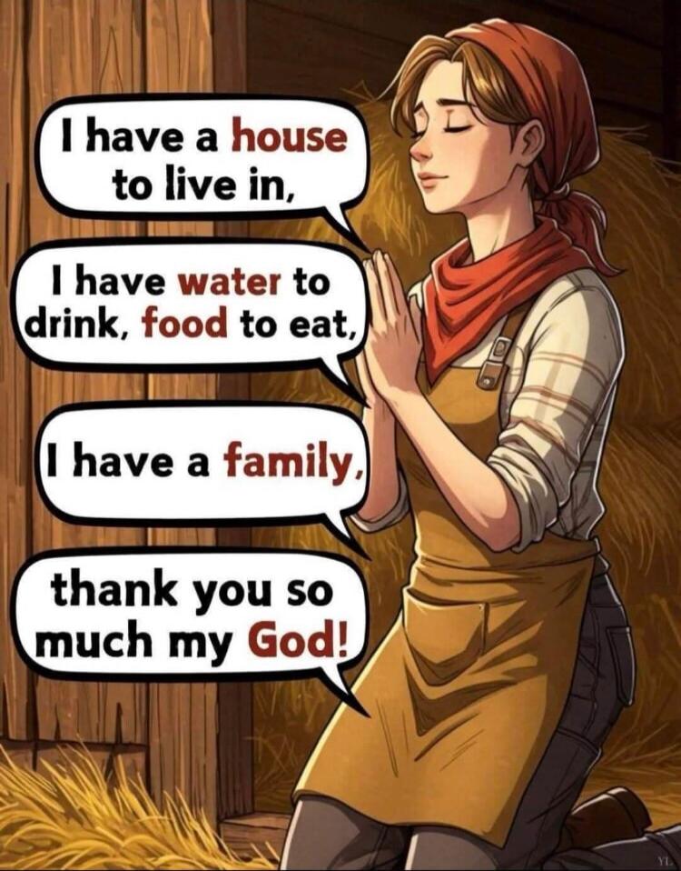 I have a house to live in, I have water to drink, food to eat, I have a family, thank you so much my God!