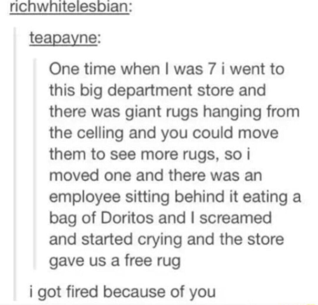 ricnwhitelesbian teapayne One time when was 7 i went to this big department store and there was giant rugs hanging from the celling and you could move them to see more rugs so i moved one and there was an employee sitting behind it eating a bag of Doritos and screamed and started crying and the store gave us a free rug i got fired because of you