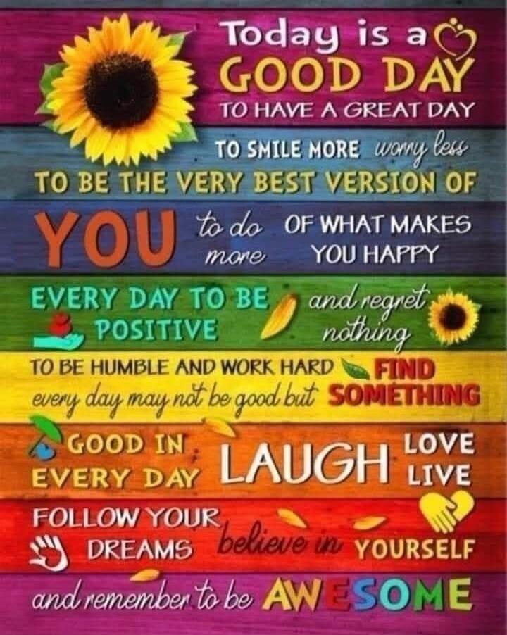 Today is a GOOD DAY to have a GREAT DAY to smile more, worry less to be the very best version of YOU to do more of what makes you happy EVERY DAY TO BE POSITIVE and regret nothing TO BE HUMBLE AND WORK HARD FIND every day may not be good but something GOOD IN EVERY DAY LAUGH LOVE LIVE FOLLOW YOUR DREAMS believe in YOURSELF and remember to be AWESOM