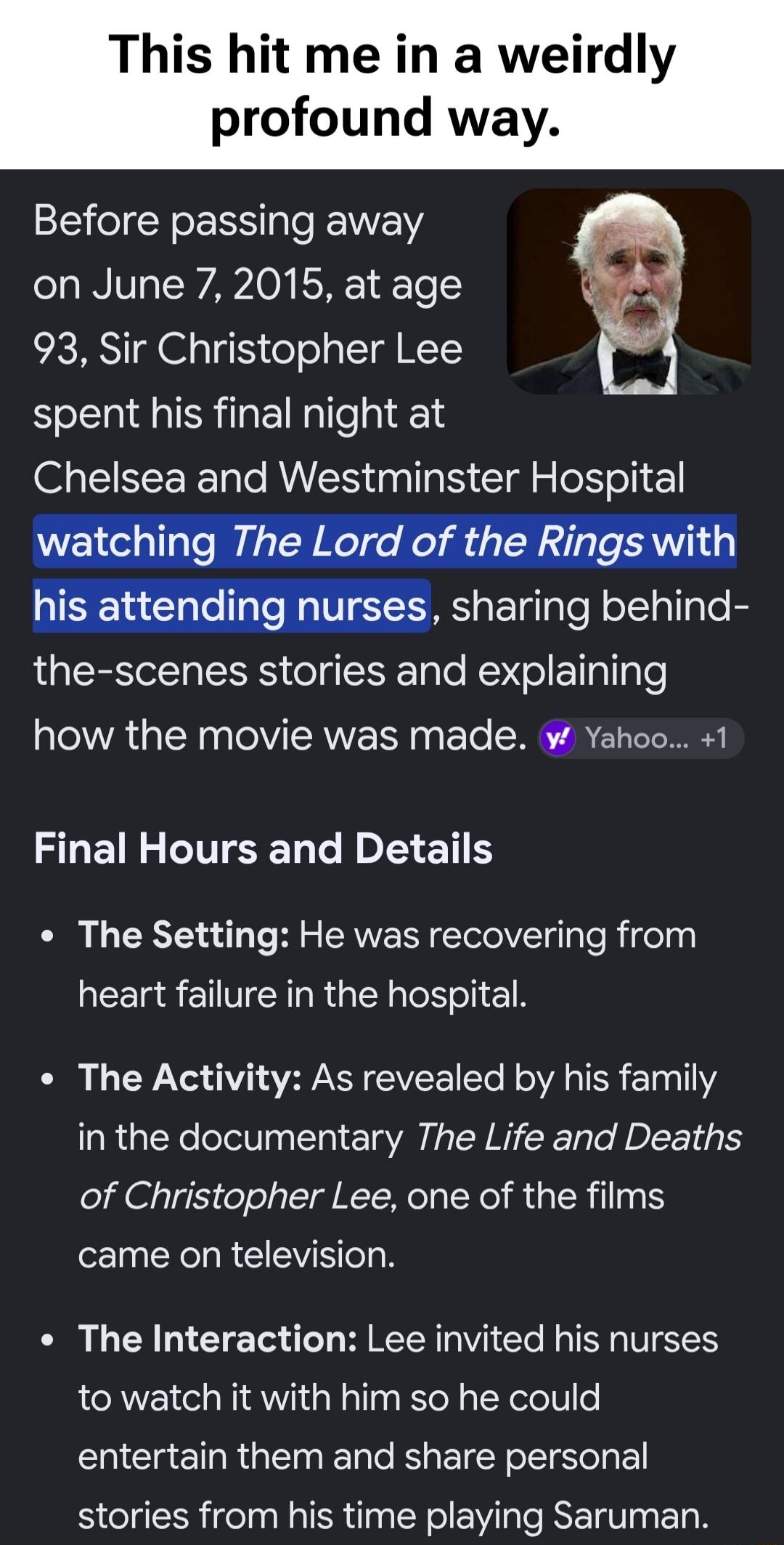 This hit me in a weirdly profound way. Before passing away on June 7, 2015, at age 93, Sir Christopher Lee spent his final night at Chelsea and Westminster Hospital watching The Lord of the Rings with his attending nurses, sharing behind-the-scenes stories and explaining how the movie was made. Final Hours and Details. The Setting: He was recoverin