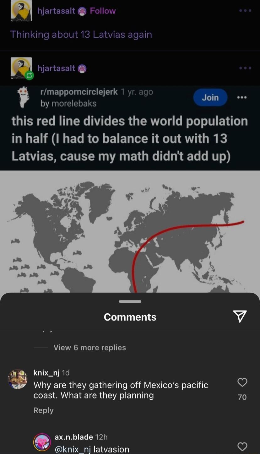Thinking about 13 Latvias again rmapporncirclejerk by morelebaks this red line divides the world population GLEURLEL RGEEIEL CER LA Rk RNV ECRETTEE A BTG L EL LT Comments v View 6 more replies Kknix_nj 1d Why are they gathering off Mexicos pacific v coast What are they planning 70 Reply axnblade 12h knixnilatvasion V