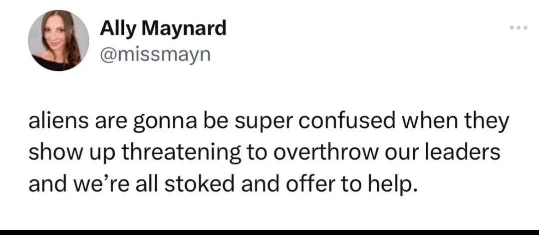 Ally Maynard missmayn aliens are gonna be super confused when they show up threatening to overthrow our leaders and were all stoked and offer to help