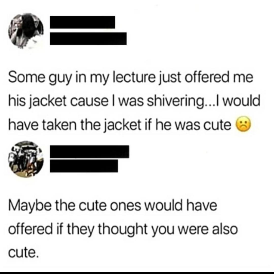I Some guy in my lecture just offered me his jacket cause was shivering would have taken the jacket if he was cute A I Maybe the cute ones would have offered if they thought you were also cute