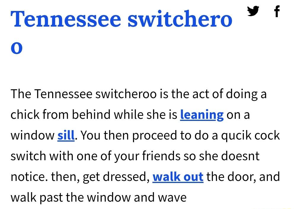 Tennessee switchero f o The Tennessee switcheroo is the act of doing a chick from behind while she is leaning on a window sill You then proceed to do a qucik cock switch with one of your friends so she doesnt notice then get dressed walk out the door and walk past the window and wave