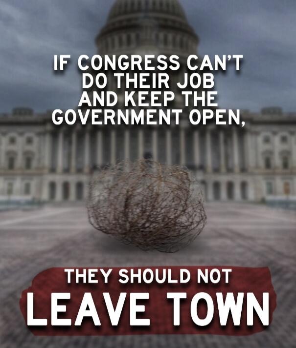 IF CONGRESS CAN'T DO THEIR JOB AND KEEP THE GOVERNMENT OPEN, THEY SHOULD NOT LEAVE TOWN