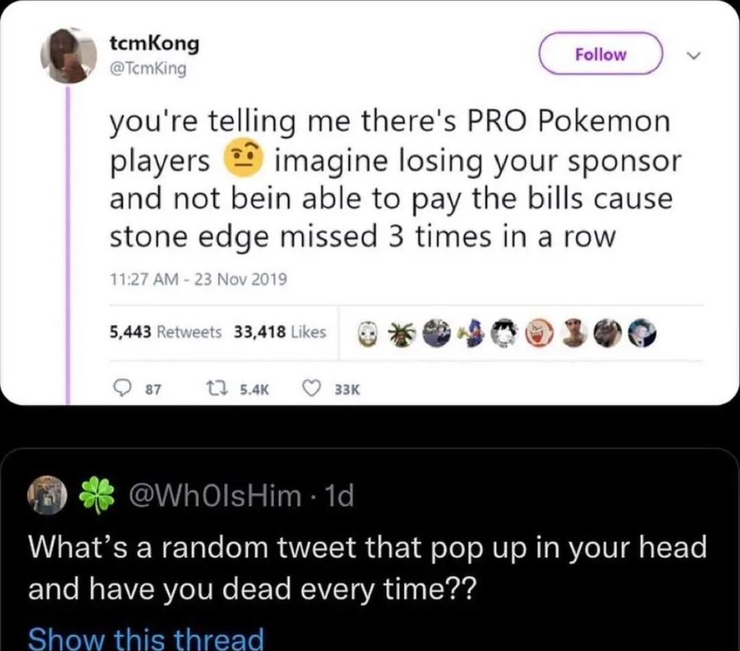 temKong youre telling me theres PRO Pokemon players imagine losing your sponsor and not bein able to pay the bills cause stone edge missed 3 times in a row 5443 33418 CHSICVIGC Whats a random tweet that pop up in your head and have you dead every time