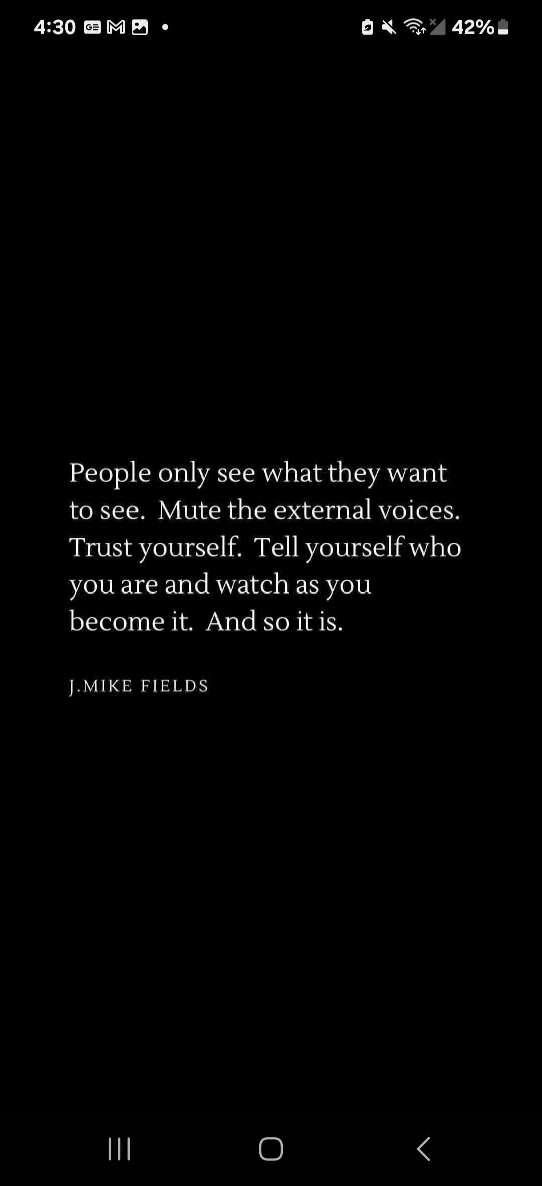People only see what they want to see. Mute the external voices. Trust yourself. Tell yourself who you are and watch as you become it. And so it is. J. MIKE FIELDS