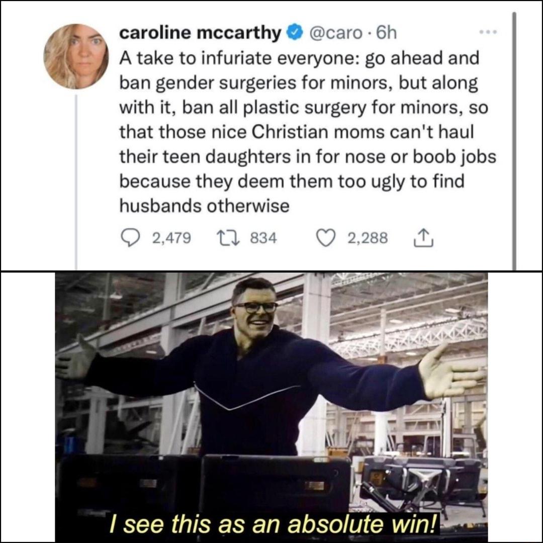 B caroline mccarthy caro 6h A take to infuriate everyone go ahead and v ban gender surgeries for minors but along with it ban all plastic surgery for minors so that those nice Christian moms cant haul their teen daughters in for nose or boob jobs because they deem them too ugly to find husbands otherwise A I see this as an absolute win