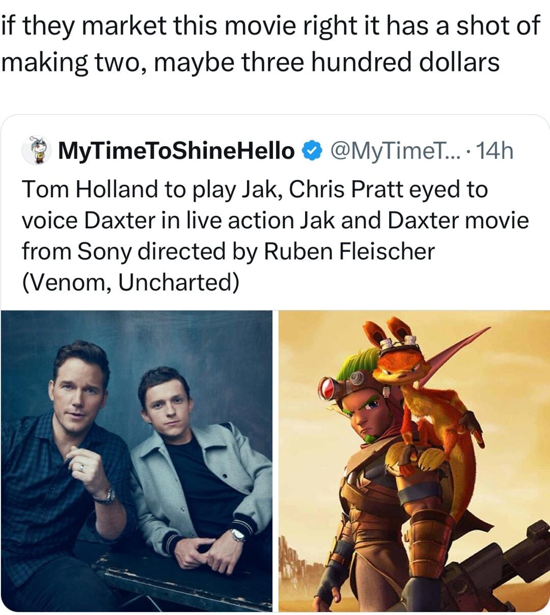 if they market this movie right it has a shot of making two maybe three hundred dollars MyTimeToShineHello VyTimeT 14h Tom Holland to play Jak Chris Pratt eyed to voice Daxter in live action Jak and Daxter movie from Sony directed by Ruben Fleischer Venom Uncharted