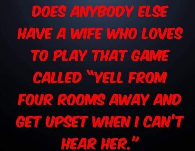 DOES ANYBODY ELSE HAVE A WIFE WHO LOVES TO PLAY THAT GAME CALLED YELL FROM FOUR ROOMS AWAY AND GET UPSET WHEN CANT HEAR HER