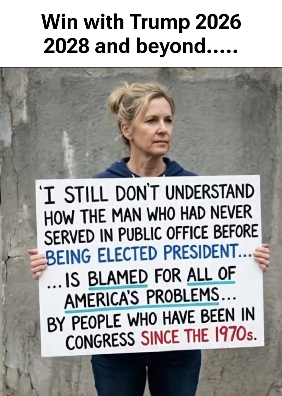 Win with Trump 2026 2028 and beyond..... I still don't understand how the man who had never served in public office before being elected president... is blamed for all of America's problems... by people who have been in Congress since the 1970s.