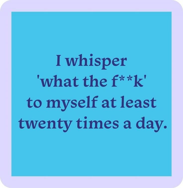 I whisper 'what the f**k' to myself at least twenty times a day.