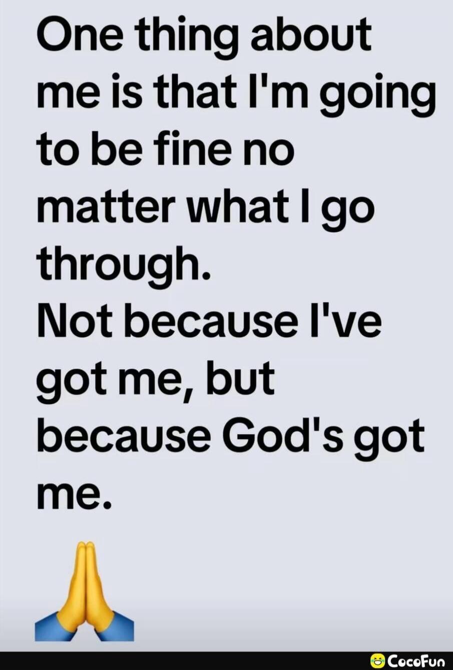 One thing about me is that I'm going to be fine no matter what I go through. Not because I've got me, but because God's got me.