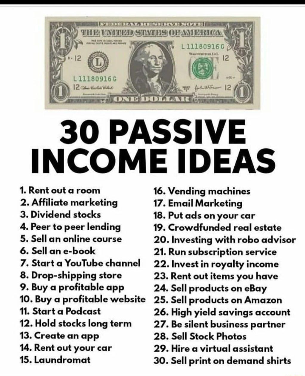 u E BICILANR 7 INCOME IDEAS 1 Rent out a room 2 Affiliate marketing 3 Dividend stocks 4 Peer to peer lending 5 Sell an online course 6 Sell an e book 7 Start a YouTube channel 8 Drop shipping store 9 Buy a profitable app 10 Buy a profitable website 1 Start a Podcast 12 Hold stocks long term 13 Create an app 14 Rent out your car 15 Laundromat 16 Vending machines 17 Email Marketing 18 Put ads on you