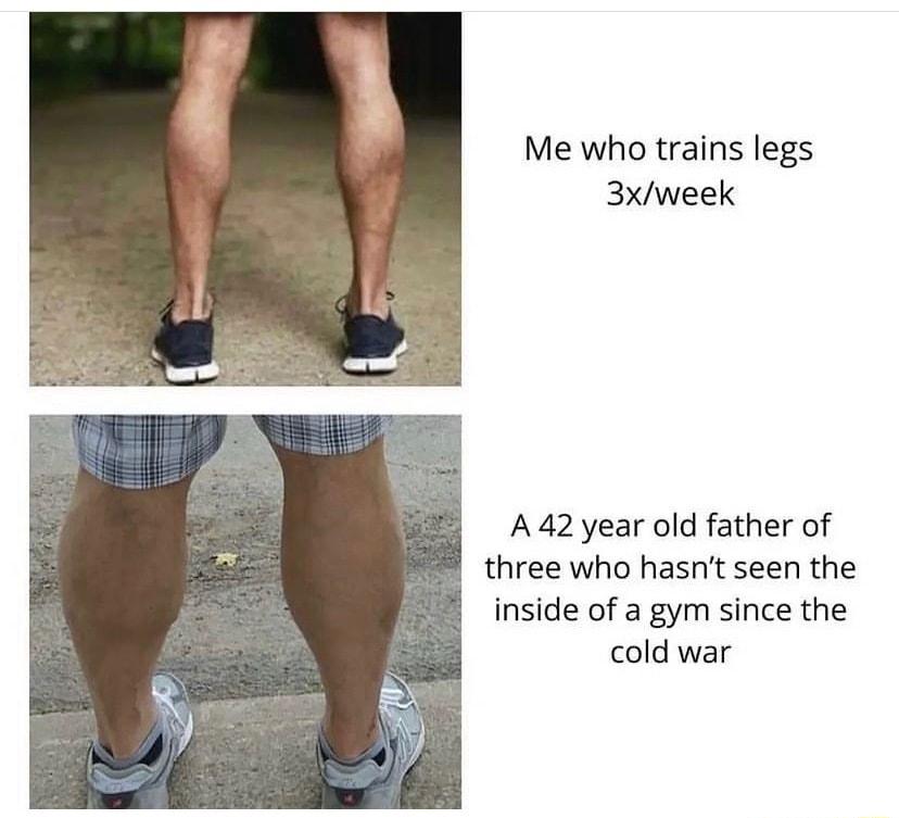 Me who trains legs 3xweek A42year old father of three who hasnit seen the inside of a gym since the cold war
