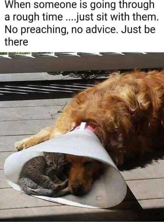 When someone is going through arough time just sit with them No preaching no advice Just be there