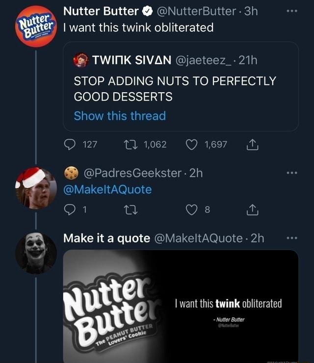 Nutter Butter NutterButter 3h want this twink obliterated TWIMK SIVAN jaeteez_ 21h STOP ADDING NUTS TO PERFECTLY GOOD DESSERTS ELCTRGIERGICE L Qw2 nuee Qs PadresGeekster 2h UVELEH eV Y Q1 i Vi g LVELCHE R 1 CRGIVEREI RV nz I want this twink obliterated