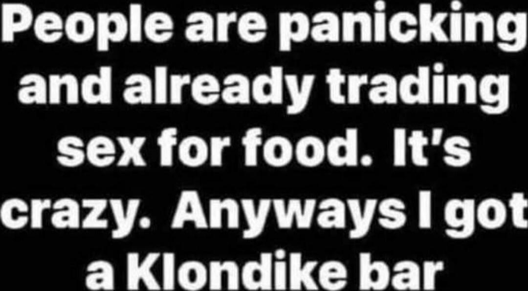 People are panicking and already trading sex for food. It's crazy. Anyways I got a Klondike bar