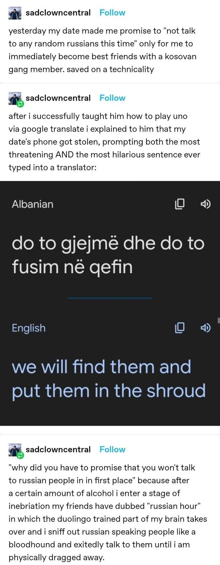 sadclowncentral yesterday my date made me promise to not talk to any random russians this time only for me to immediately become best friends with a kosovan gang member saved on a technicality sadclowncentral after i successfully taught him how to play uno via google translate i explained to him that my dates phone got stolen prompting both the most threatening AND the most hilarious sentence ever