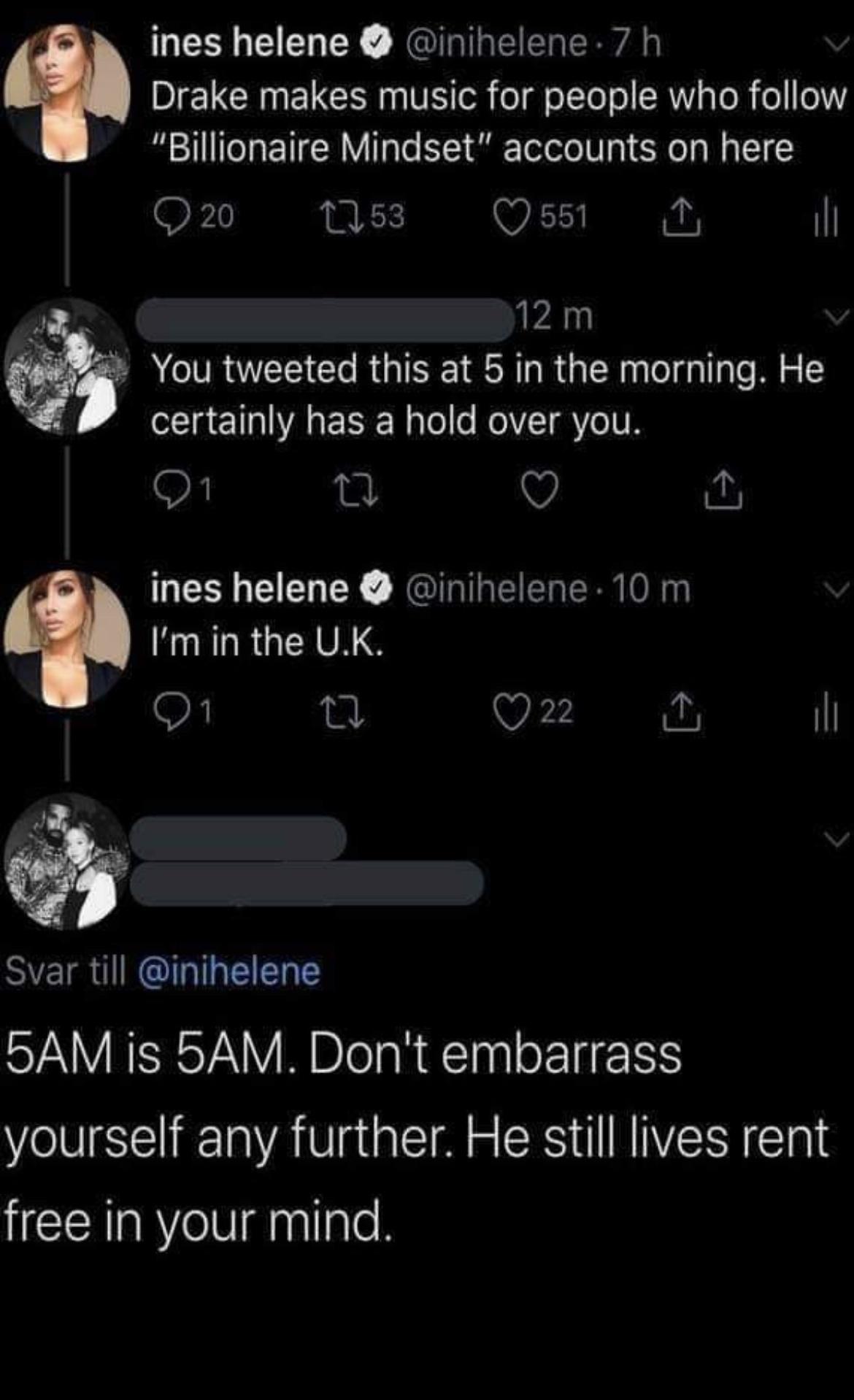 ines helene inihelene 7 h Drake makes music for people who follow Billionaire Mindset accounts on here SF N B 1 N ih 12m You tweeted this at 5 in the morning He certalnly LESEL RIS V ines helene inihelene 10 m Imin the UK Q2 il Ji SIEIR ARG 5AM is 5AM Dont embarrass yourself any further He still lives rent free in your mind