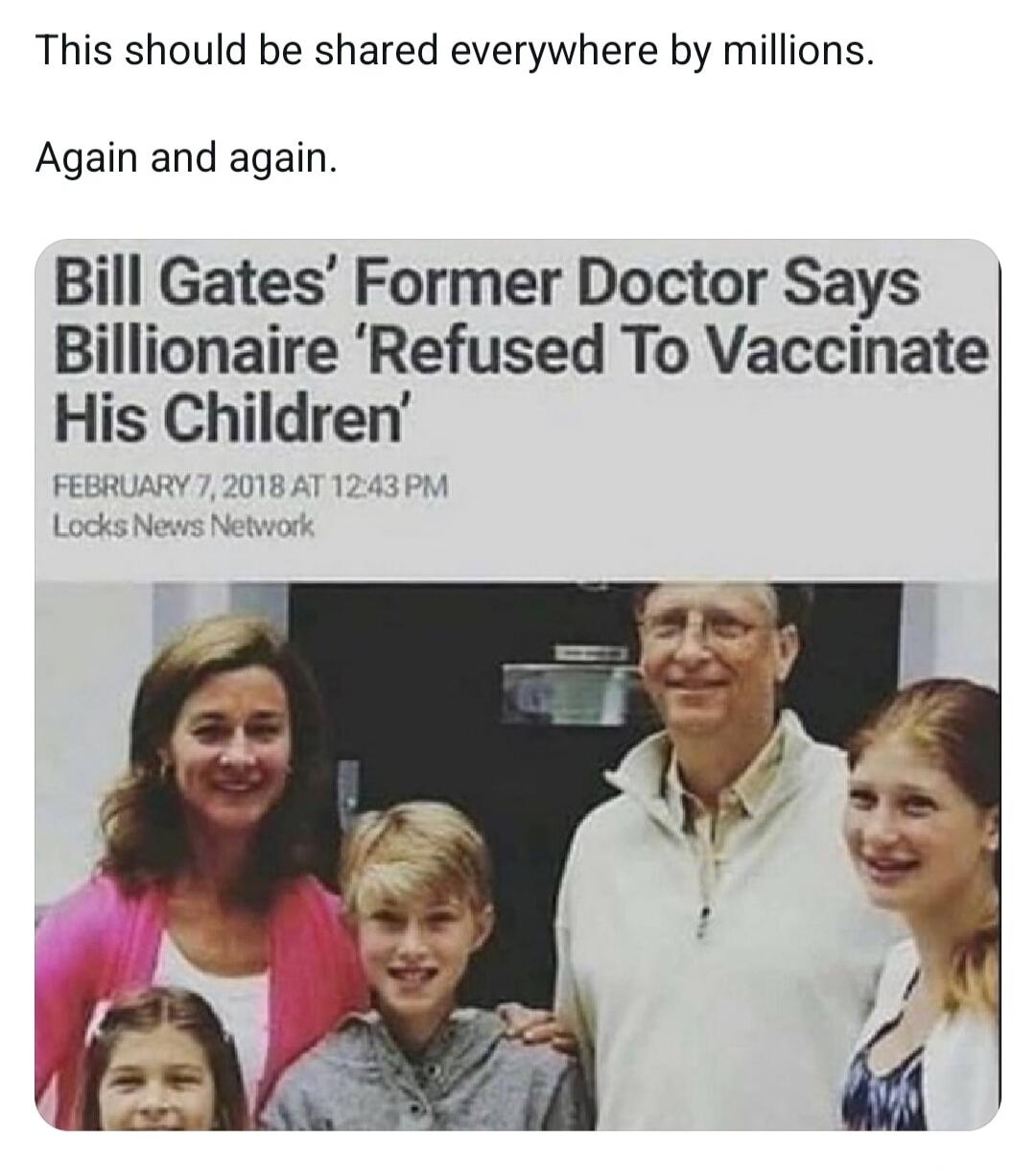 This should be shared everywhere by millions. Again and again. Bill Gates' Former Doctor Says Billionaire 'Refused To Vaccinate His Children' FEBRUARY 7, 2018 AT 12:43 PM Locks News Network
