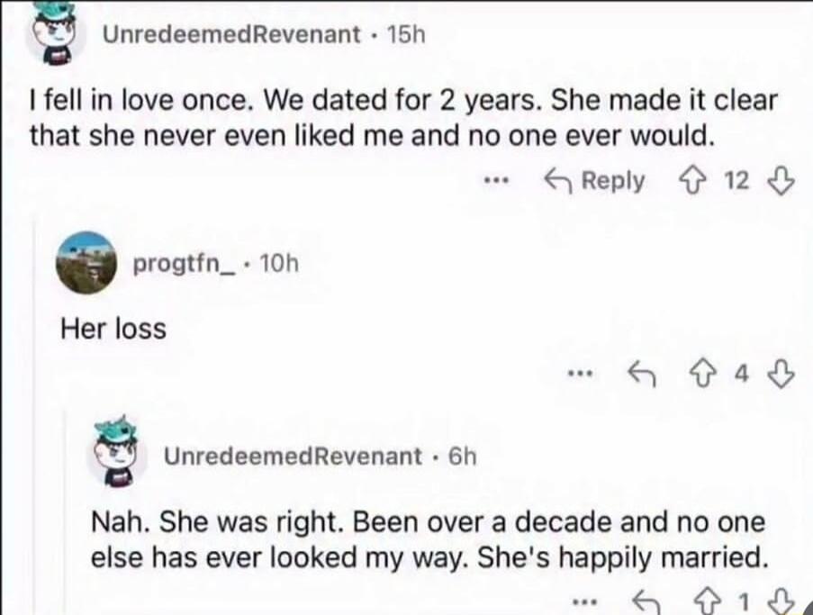 I fell in love once. We dated for 2 years. She made it clear that she never even liked me and no one ever would. Her loss. Nah. She was right. Been over a decade and no one else has ever looked my way. She's happily married.