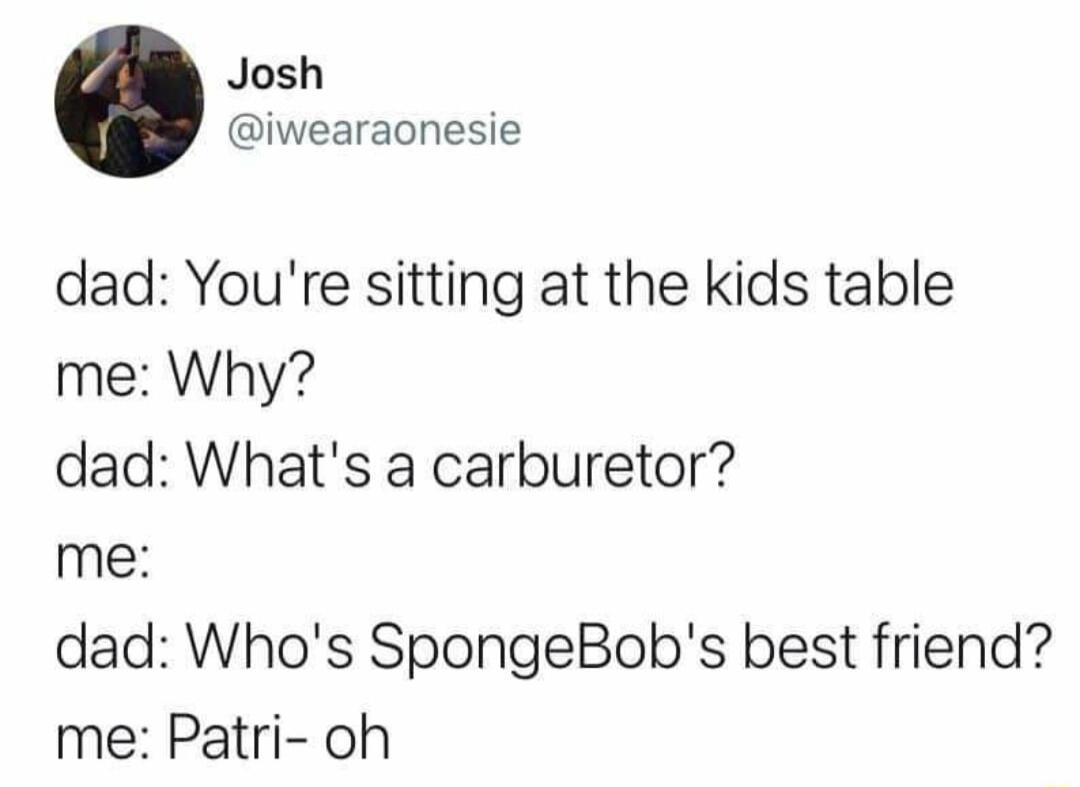 Josh iwearaonesie dad Youre sitting at the kids table me Why dad Whats a carburetor me dad Whos SpongeBobs best friend me Patri oh