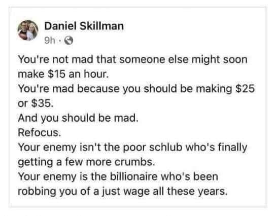 Daniel Skillman oh Youre not mad that someone else might soon make 15 an hour Youre mad because you should be making 25 or 35 And you should be mad Refocus Your enemy isnt the poor schlub whos finally getting a few more crumbs Your enemy is the billionaire whos been robbing you of a just wage all these years