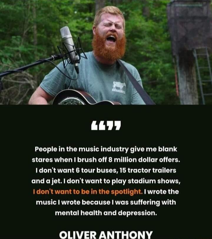 People in the music industry give me blank stares when brush off 8 million dollar offers Idont want 6 tour buses 15 tractor trailers and ajet dontwant to play stadium shows I dontwant to be in the spotlight wrote the music wrote because was suffering with mental health and depression OLIVER ANTHONY