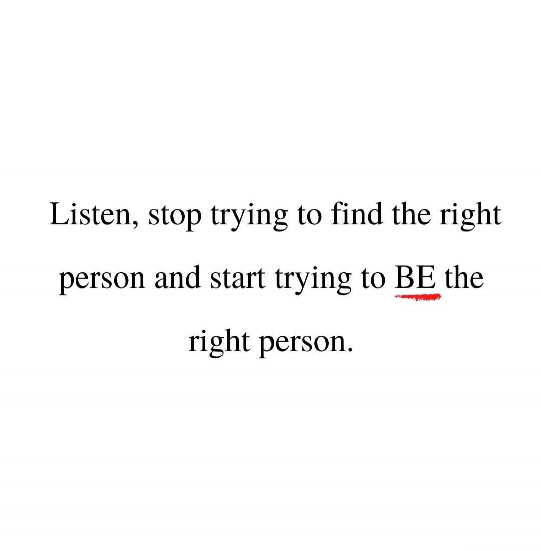Listen, stop trying to find the right person and start trying to BE the right person.