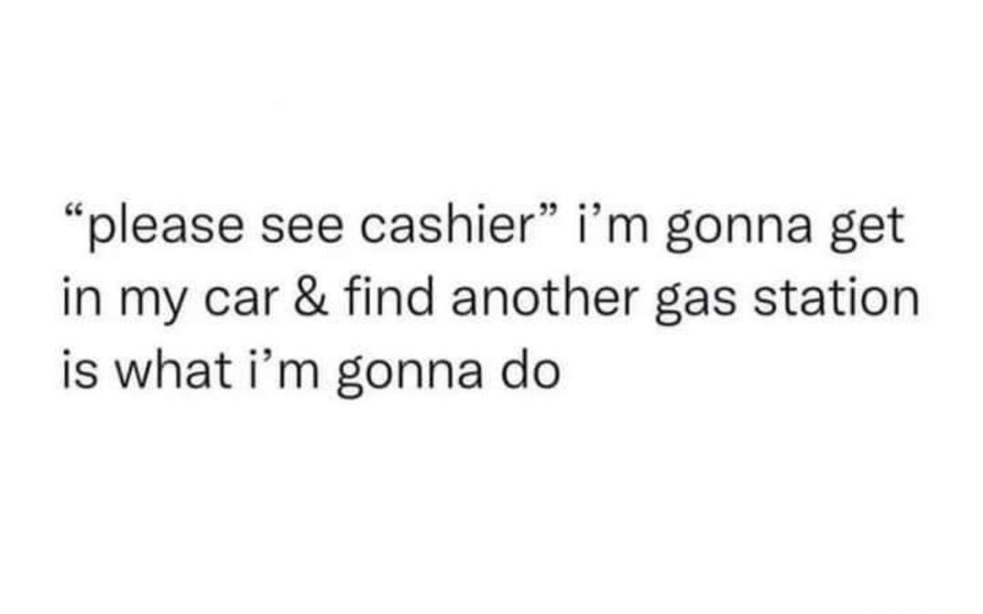 please see cashier im gonna get in my car find another gas station is what im gonna do