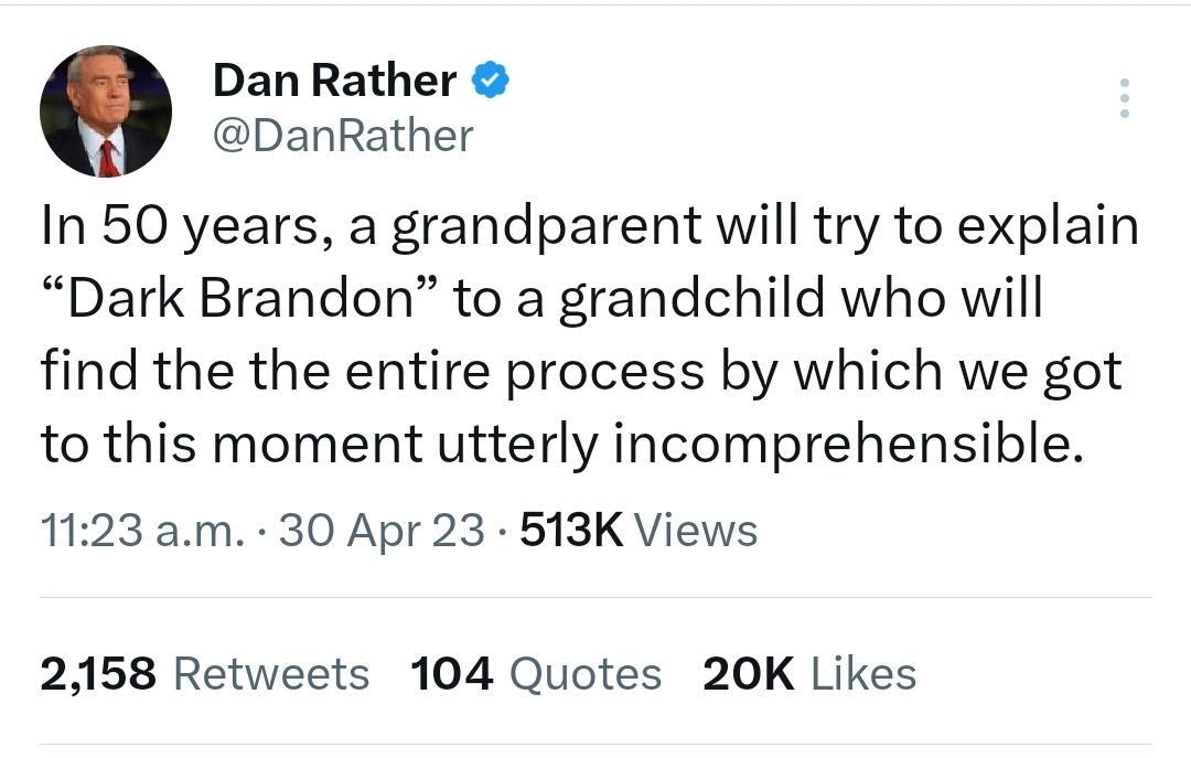 Dan Rather DanRather In 50 years a grandparent will try to explain Dark Brandon to a grandchild who will find the the entire process by which we got to this moment utterly incomprehensible 1123 am 30 Apr 23 513K Views 2158 Retweets 104 Quotes 20K Likes