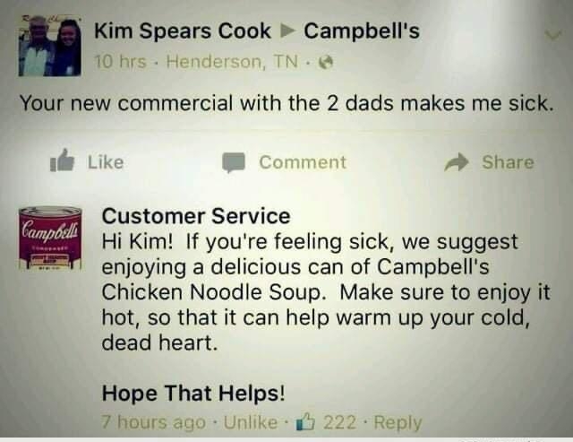 Spears Cook Campbells M0 hrs Henderson TN new commercial with the 2 dads makes me sic il Like Comment Share Customer Service Hi Kim If youre feeling sick we suggest enjoying a delicious can of Campbells Chicken Noodle Soup Make sure to enjoy hot so that it can help warm up your cold dead heart Hope That Helps Z hours ago Unlike iy 222 Reply