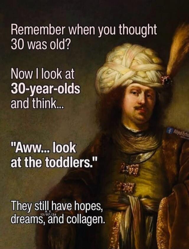 Remember when you thought 30 was old? Now I look at 30-year-olds and think... 