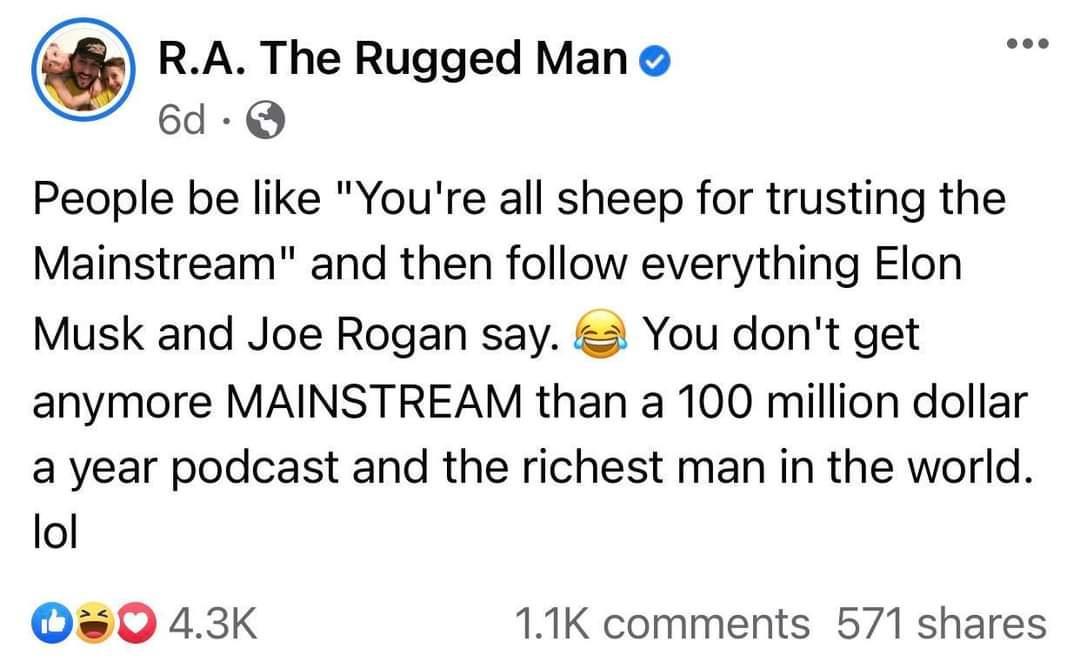 RA The Rugged Man 6d Q People be like Youre all sheep for trusting the Mainstream and then follow everything Elon Musk and Joe Rogan say You dont get anymore MAINSTREAM than a 100 million dollar a year podcast and the richest man in the world lol 0s0 43K 11K comments 571 shares