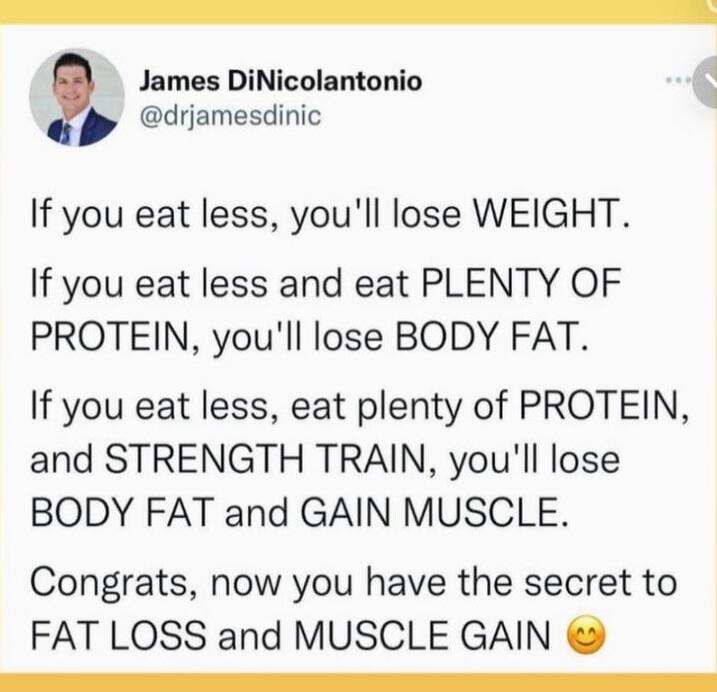 If you eat less, you'll lose WEIGHT. If you eat less and eat PLENTY OF PROTEIN, you'll lose BODY FAT. If you eat less, eat plenty of PROTEIN, and STRENGTH TRAIN, you'll lose BODY FAT and GAIN MUSCLE. Congrats, now you have the secret to FAT LOSS and MUSCLE GAIN 😊