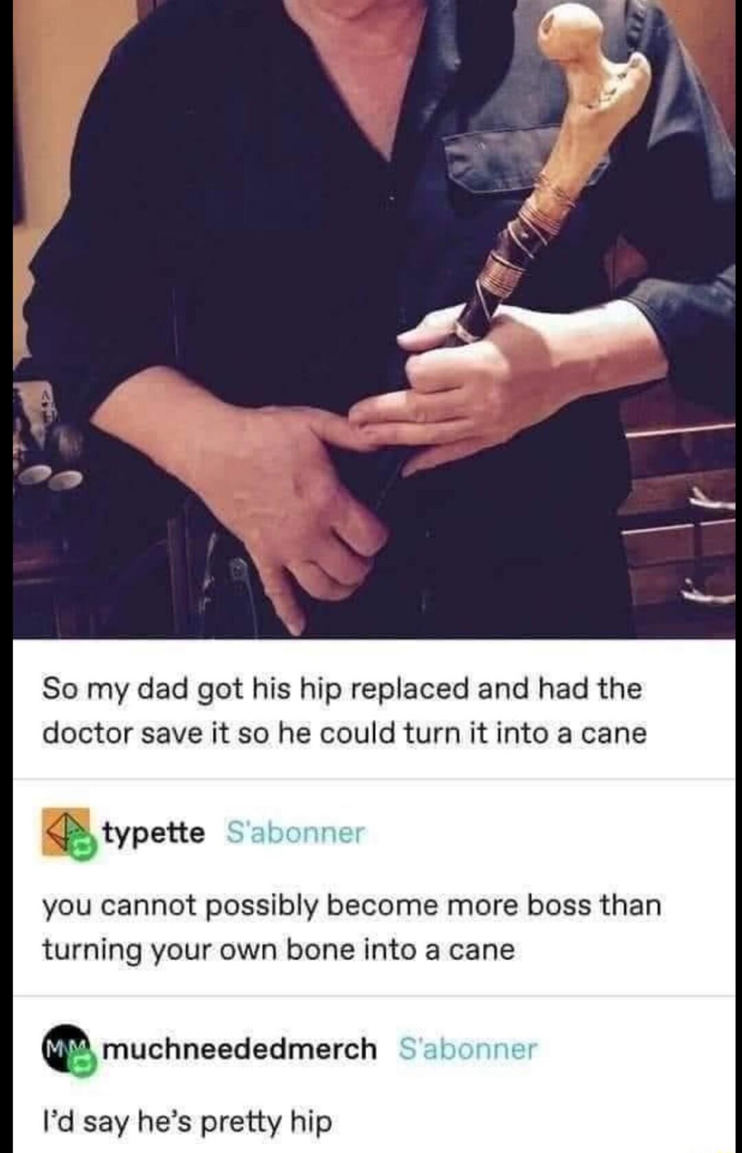 o So my dad got his hip replaced and had the doctor save it so he could turn it into a cane typztte you cannot possibly become more boss than turning your own bone into a cane Qmuchneededmerch Id say hes pretty hip