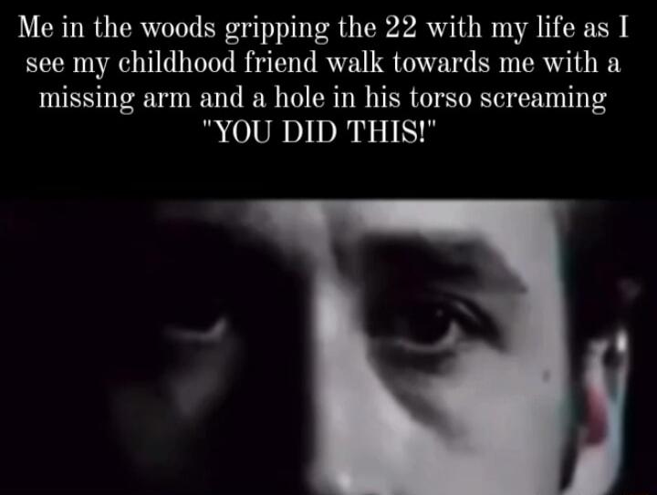 Me in the woods gripping the 22 with my life as I see my childhood friend walk towards me with a missing arm and a hole in his torso screaming RN IS
