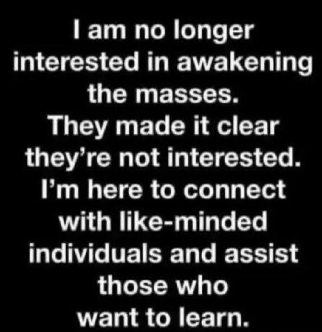I am no longer interested in awakening the masses. They made it clear they're not interested. I'm here to connect with like-minded individuals and assist those who want to learn.