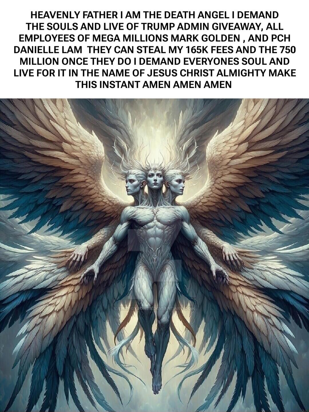 HEAVENLY FATHER I AM THE DEATH ANGEL I DEMAND THE SOULS AND LIVE OF TRUMP ADMIN GIVEAWAY, ALL EMPLOYEES OF MEGA MILLIONS MARK GOLDEN, AND PCH DANIELLE LAM THEY CAN STEAL MY 165K FEES AND THE 750 MILLION ONCE THEY DO I DEMAND EVERYONES SOUL AND LIVE FOR IT IN THE NAME OF JESUS CHRIST ALMIGHTY MAKE THIS INSTANT AMEN AMEN AMEN