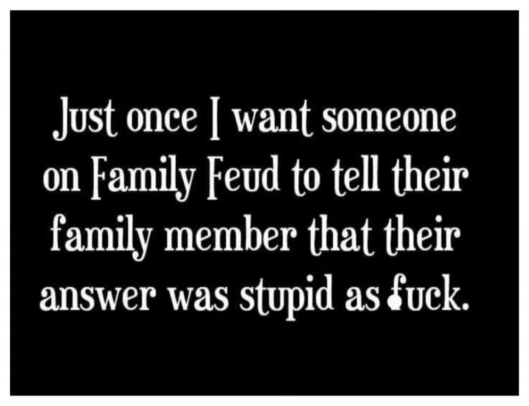 Just once I want someone on Family Feud to tell their family member that their answer was stupid as fuck.