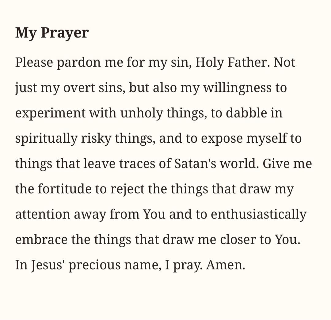 My Prayer. Please pardon me for my sin, Holy Father. Not just my overt sins, but also my willingness to experiment with unholy things, to dabble in spiritually risky things, and to expose myself to things that leave traces of Satan's world. Give me the fortitude to reject the things that draw my attention away from You and to enthusiastically embra