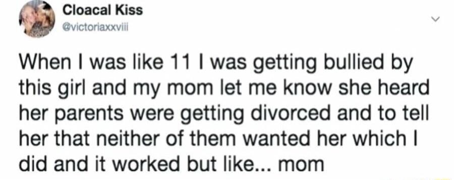 Cloacal Kiss vctoriwxc When was like 11 was getting bullied by this girl and my mom let me know she heard her parents were getting divorced and to tell her that neither of them wanted her which did and it worked but like mom