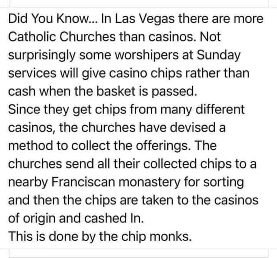 Did You Know In Las Vegas there are more Catholic Churches than casinos Not surprisingly some worshipers at Sunday services will give casino chips rather than cash when the basket is passed Since they get chips from many different casinos the churches have devised a method to collect the offerings The churches send all their collected chips to a nearby Franciscan monastery for sorting and then the