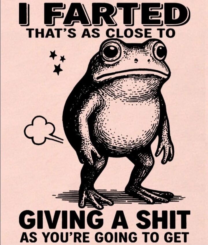 I FARTED THAT'S AS CLOSE TO GIVING A SHIT AS YOU'RE GOING TO GET