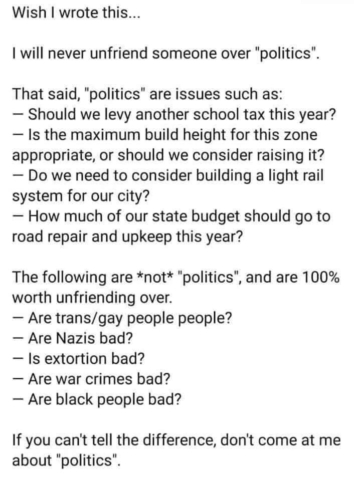Wish wrote this I will never unfriend someone over politics That said politics are issues such as Should we levy another school tax this year Is the maximum build height for this zone appropriate or should we consider raising it Do we need to consider building a light rail system for our city How much of our state budget should go to road repair and upkeep this year The following are not politics 